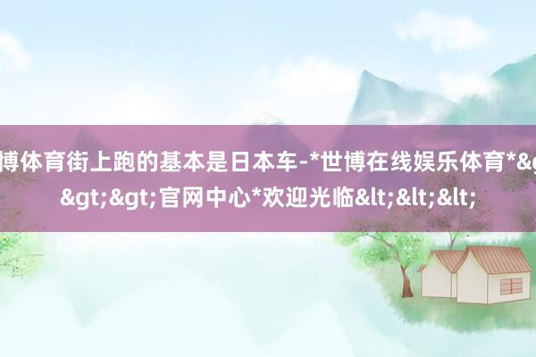 世博体育街上跑的基本是日本车-*世博在线娱乐体育*>>>官网中心*欢迎光临<<<
