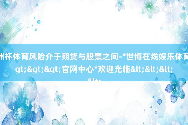 欧洲杯体育风险介于期货与股票之间-*世博在线娱乐体育*>>>官网中心*欢迎光临<<<