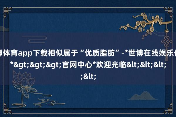 世博体育app下载相似属于“优质脂肪”-*世博在线娱乐体育*>>>官网中心*欢迎光临<<<
