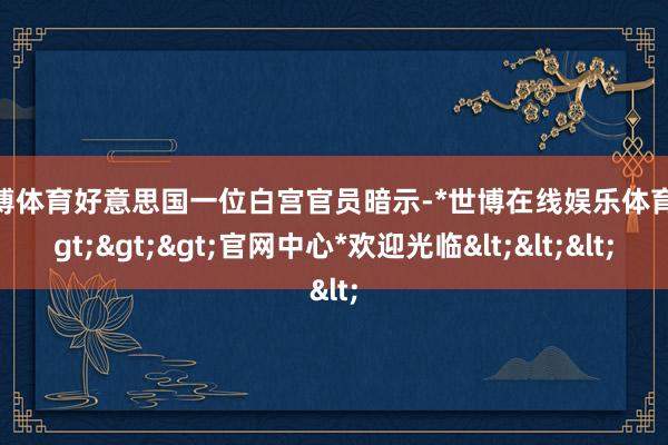世博体育好意思国一位白宫官员暗示-*世博在线娱乐体育*>>>官网中心*欢迎光临<<<