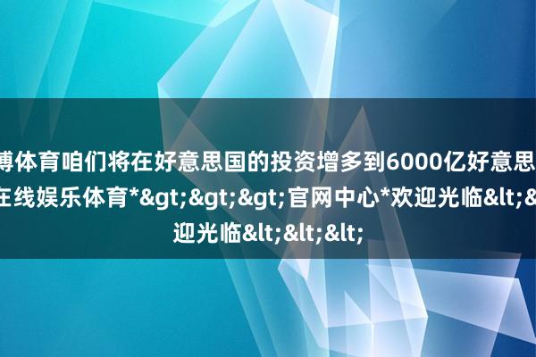 世博体育咱们将在好意思国的投资增多到6000亿好意思元-*世博在线娱乐体育*>>>官网中心*欢迎光临<<<