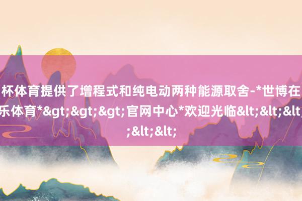 欧洲杯体育提供了增程式和纯电动两种能源取舍-*世博在线娱乐体育*>>>官网中心*欢迎光临<<<