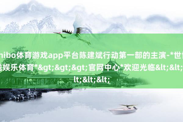 shibo体育游戏app平台陈建斌行动第一部的主演-*世博在线娱乐体育*>>>官网中心*欢迎光临<<<