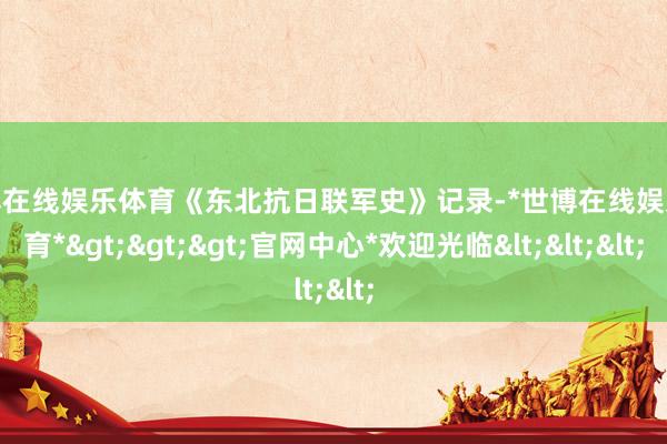 世博在线娱乐体育《东北抗日联军史》记录-*世博在线娱乐体育*>>>官网中心*欢迎光临<<<