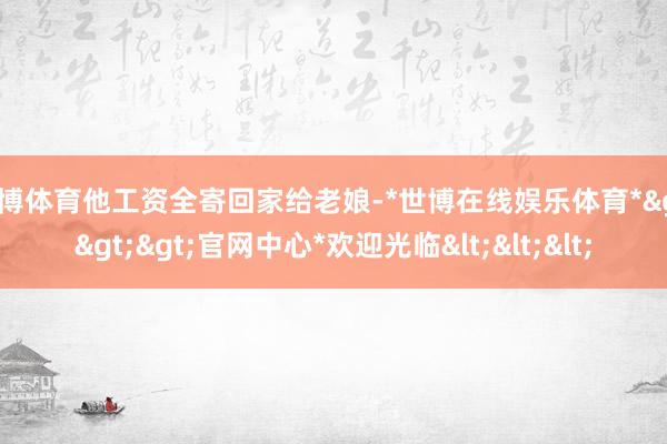 世博体育他工资全寄回家给老娘-*世博在线娱乐体育*>>>官网中心*欢迎光临<<<