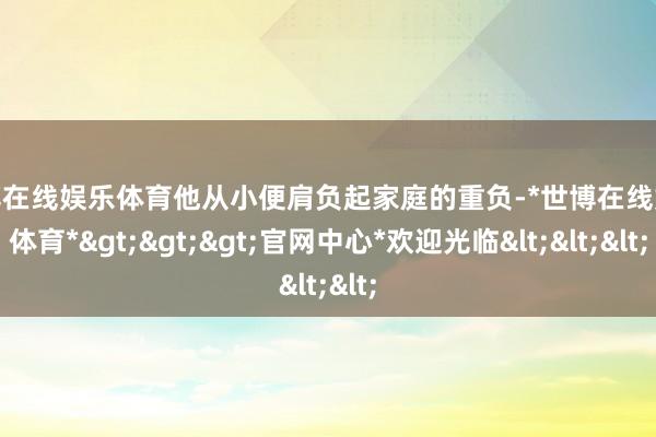 世博在线娱乐体育他从小便肩负起家庭的重负-*世博在线娱乐体育*>>>官网中心*欢迎光临<<<