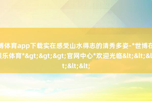 世博体育app下载实在感受山水得志的清秀多姿-*世博在线娱乐体育*>>>官网中心*欢迎光临<<<