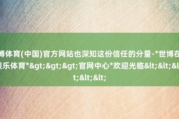 世博体育(中国)官方网站也深知这份信任的分量-*世博在线娱乐体育*>>>官网中心*欢迎光临<<<