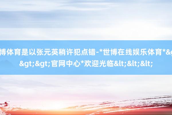 世博体育是以张元英稍许犯点错-*世博在线娱乐体育*>>>官网中心*欢迎光临<<<