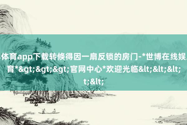 世博体育app下载转倏得因一扇反锁的房门-*世博在线娱乐体育*>>>官网中心*欢迎光临<<<