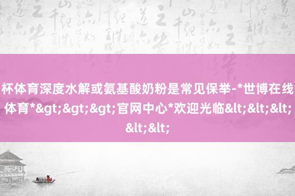 欧洲杯体育深度水解或氨基酸奶粉是常见保举-*世博在线娱乐体育*>>>官网中心*欢迎光临<<<