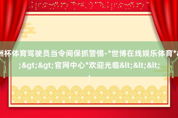 欧洲杯体育驾驶员当令间保抓警惕-*世博在线娱乐体育*>>>官网中心*欢迎光临<<<