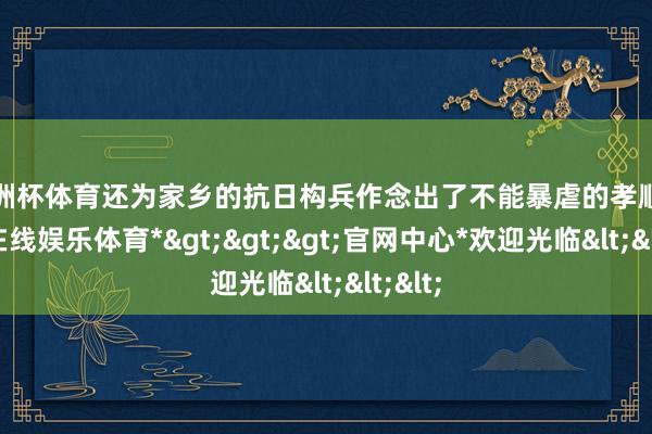 欧洲杯体育还为家乡的抗日构兵作念出了不能暴虐的孝顺-*世博在线娱乐体育*>>>官网中心*欢迎光临<<<