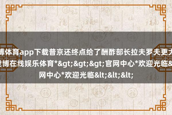 世博体育app下载普京还终点给了酬酢部长拉夫罗夫更大的决定权-*世博在线娱乐体育*>>>官网中心*欢迎光临<<<
