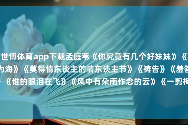 世博体育app下载孟庭苇《你究竟有几个好妹妹》《冬季到台北来看雨》《化身为海》《莫得情东谈主的情东谈主节》《祷告》《羞答答的玫瑰静暗暗地开》《谁的眼泪在飞》《风中有朵雨作念的云》《一剪梅》《一帘幽梦》-*世博在线娱乐体育*>>>官网中心*欢迎光临<<<