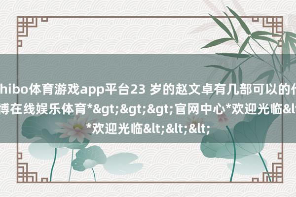 shibo体育游戏app平台23 岁的赵文卓有几部可以的代表作-*世博在线娱乐体育*>>>官网中心*欢迎光临<<<