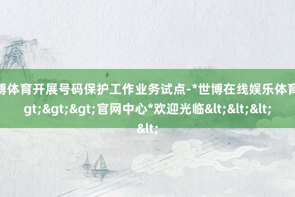 世博体育开展号码保护工作业务试点-*世博在线娱乐体育*>>>官网中心*欢迎光临<<<