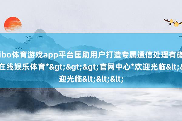 shibo体育游戏app平台匡助用户打造专属通信处理有磋磨-*世博在线娱乐体育*>>>官网中心*欢迎光临<<<