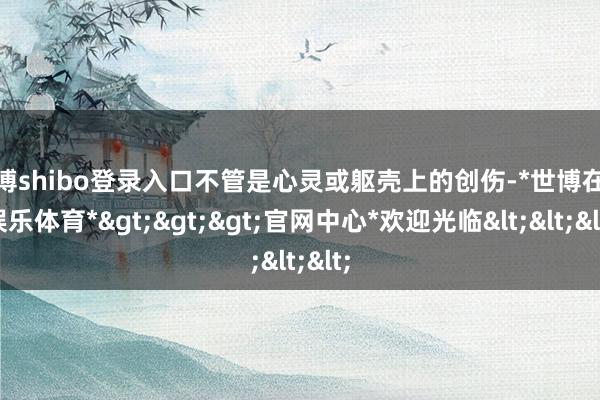 世博shibo登录入口不管是心灵或躯壳上的创伤-*世博在线娱乐体育*>>>官网中心*欢迎光临<<<