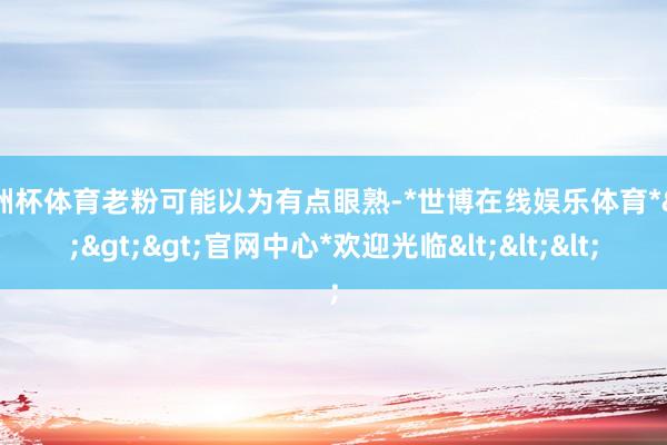 欧洲杯体育老粉可能以为有点眼熟-*世博在线娱乐体育*>>>官网中心*欢迎光临<<<