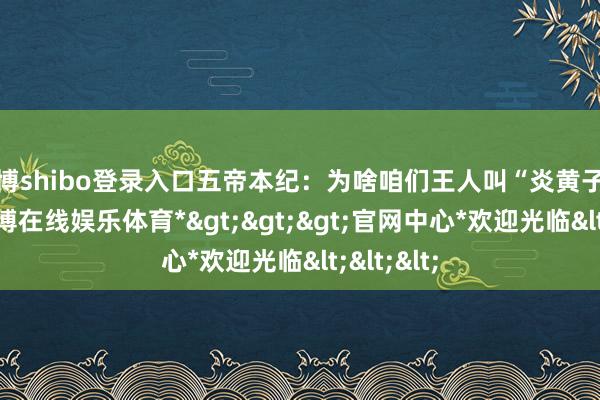世博shibo登录入口五帝本纪：为啥咱们王人叫“炎黄子孙”？-*世博在线娱乐体育*>>>官网中心*欢迎光临<<<