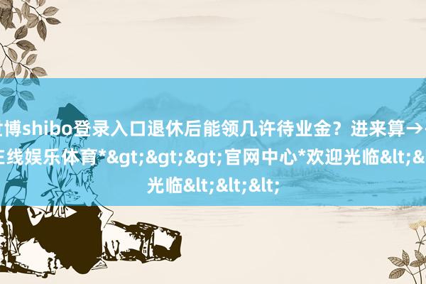 世博shibo登录入口退休后能领几许待业金？进来算→-*世博在线娱乐体育*>>>官网中心*欢迎光临<<<