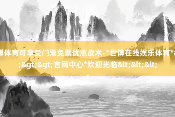 世博体育可享受门票免票优惠战术-*世博在线娱乐体育*>>>官网中心*欢迎光临<<<
