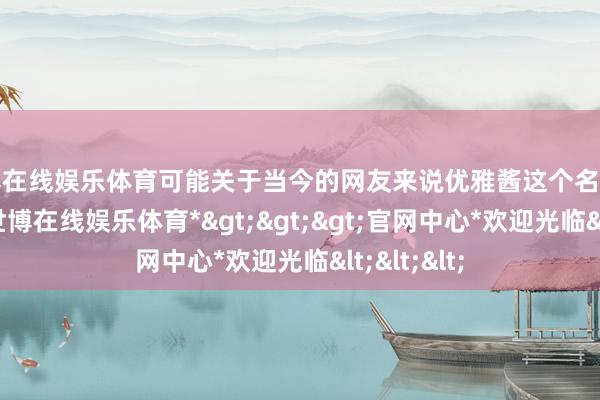 世博在线娱乐体育可能关于当今的网友来说优雅酱这个名字有点生疏-*世博在线娱乐体育*>>>官网中心*欢迎光临<<<