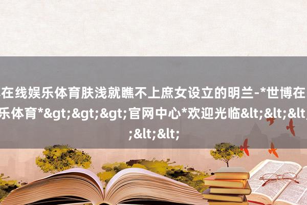 世博在线娱乐体育肤浅就瞧不上庶女设立的明兰-*世博在线娱乐体育*>>>官网中心*欢迎光临<<<
