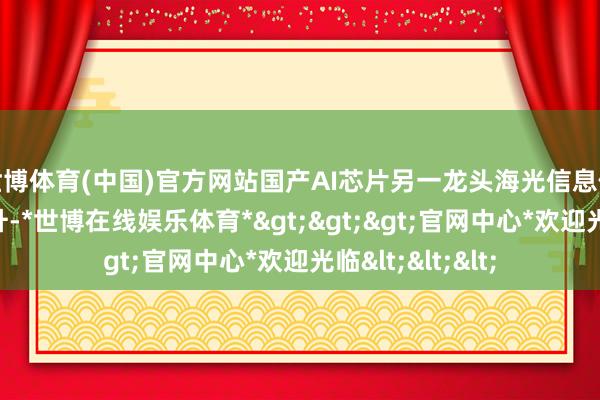 世博体育(中国)官方网站国产AI芯片另一龙头海光信息位次相通结束跃升-*世博在线娱乐体育*>>>官网中心*欢迎光临<<<