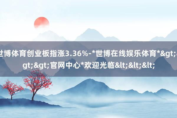 世博体育创业板指涨3.36%-*世博在线娱乐体育*>>>官网中心*欢迎光临<<<