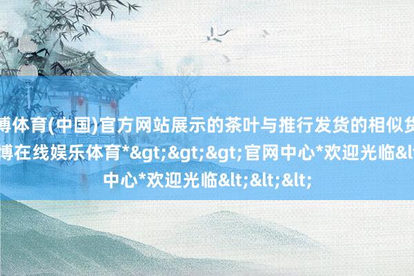 世博体育(中国)官方网站展示的茶叶与推行发货的相似货不合板-*世博在线娱乐体育*>>>官网中心*欢迎光临<<<