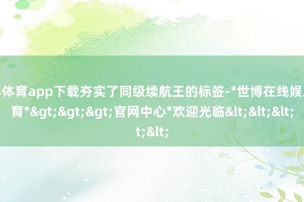 世博体育app下载夯实了同级续航王的标签-*世博在线娱乐体育*>>>官网中心*欢迎光临<<<