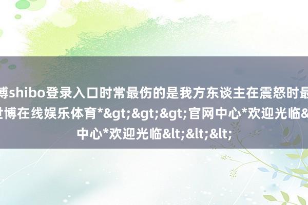 世博shibo登录入口时常最伤的是我方东谈主在震怒时最容易冲动-*世博在线娱乐体育*>>>官网中心*欢迎光临<<<