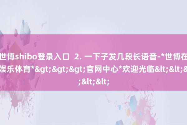 世博shibo登录入口  2. 一下子发几段长语音-*世博在线娱乐体育*>>>官网中心*欢迎光临<<<