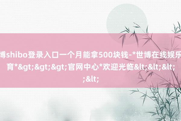 世博shibo登录入口一个月能拿500块钱-*世博在线娱乐体育*>>>官网中心*欢迎光临<<<