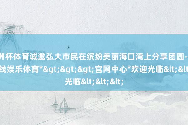 欧洲杯体育诚邀弘大市民在缤纷美丽海口湾上分享团圆-*世博在线娱乐体育*>>>官网中心*欢迎光临<<<