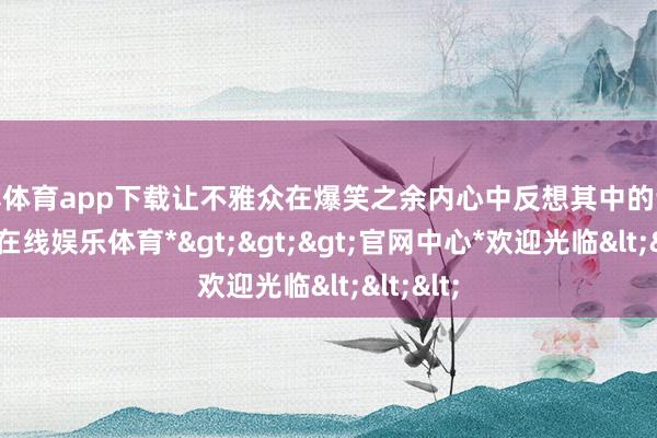 世博体育app下载让不雅众在爆笑之余内心中反想其中的调侃-*世博在线娱乐体育*>>>官网中心*欢迎光临<<<