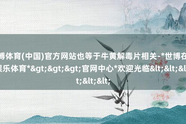 世博体育(中国)官方网站也等于牛黄解毒片相关-*世博在线娱乐体育*>>>官网中心*欢迎光临<<<