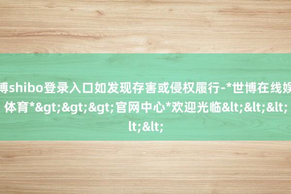 世博shibo登录入口如发现存害或侵权履行-*世博在线娱乐体育*>>>官网中心*欢迎光临<<<