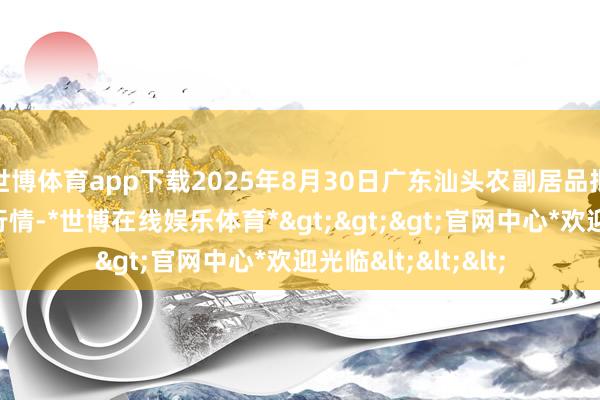 世博体育app下载2025年8月30日广东汕头农副居品批发中心市集价钱行情-*世博在线娱乐体育*>>>官网中心*欢迎光临<<<