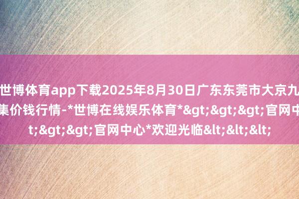 世博体育app下载2025年8月30日广东东莞市大京九农副居品中心批发市集价钱行情-*世博在线娱乐体育*>>>官网中心*欢迎光临<<<
