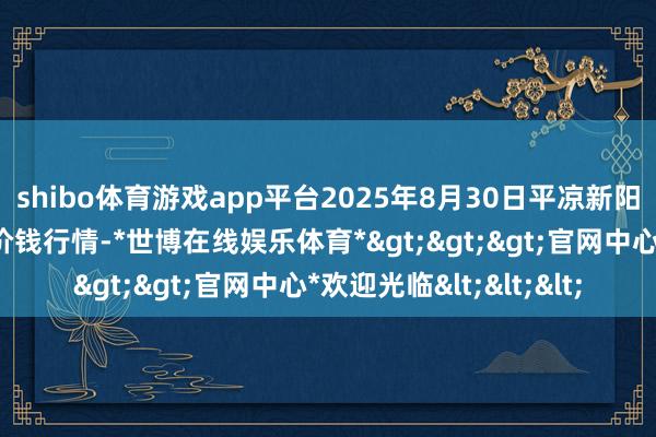 shibo体育游戏app平台2025年8月30日平凉新阳光农副居品有限公司价钱行情-*世博在线娱乐体育*>>>官网中心*欢迎光临<<<