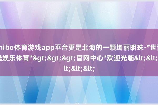 shibo体育游戏app平台更是北海的一颗绚丽明珠-*世博在线娱乐体育*>>>官网中心*欢迎光临<<<