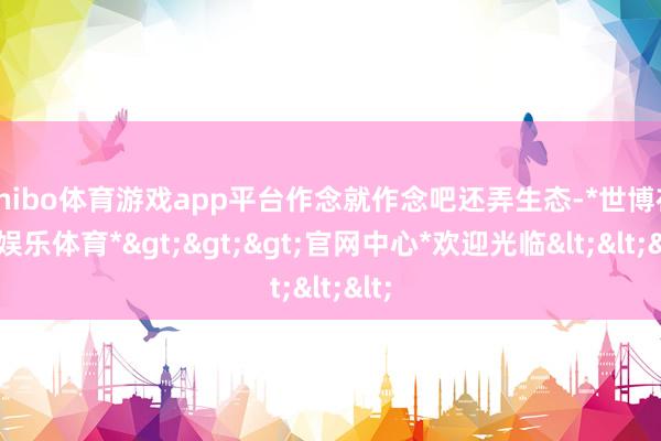 shibo体育游戏app平台作念就作念吧还弄生态-*世博在线娱乐体育*>>>官网中心*欢迎光临<<<