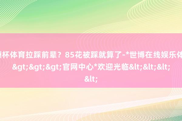 欧洲杯体育拉踩前辈？85花被踩就算了-*世博在线娱乐体育*>>>官网中心*欢迎光临<<<