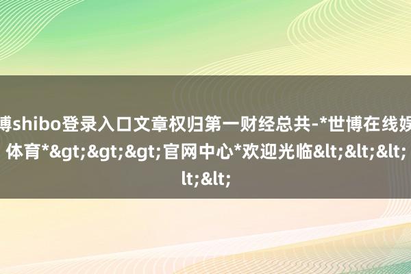 世博shibo登录入口文章权归第一财经总共-*世博在线娱乐体育*>>>官网中心*欢迎光临<<<