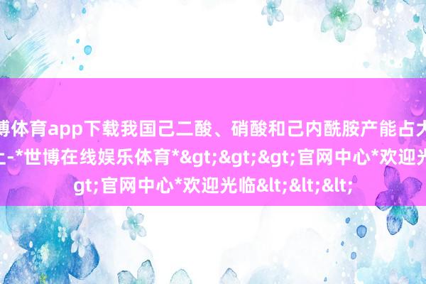 世博体育app下载我国己二酸、硝酸和己内酰胺产能占大家总产能一半以上-*世博在线娱乐体育*>>>官网中心*欢迎光临<<<