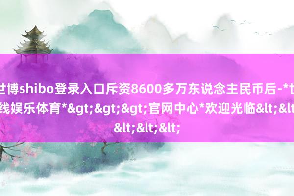 世博shibo登录入口斥资8600多万东说念主民币后-*世博在线娱乐体育*>>>官网中心*欢迎光临<<<