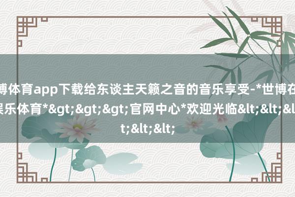 世博体育app下载给东谈主天籁之音的音乐享受-*世博在线娱乐体育*>>>官网中心*欢迎光临<<<